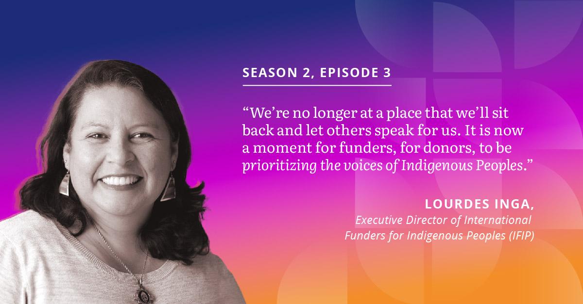 Episode three guest quote: "We're no longer at a place that we'll sit back and let others speak for us. It is now a moment for funders, for donors, to be prioritizing the voices of Indigenous Peoples."