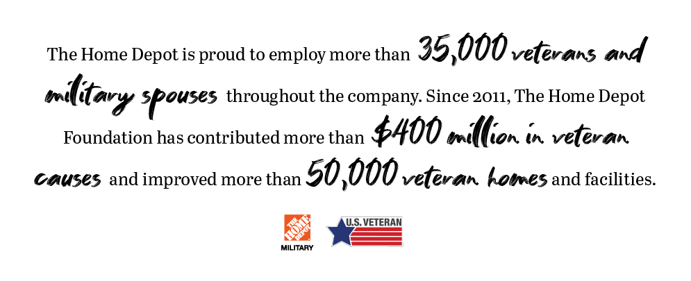 The Home Depot is proud to employ more that 35,000 veterans and military spouses throughout the company. Since 2011, The Home Depot Foundation has contributed more than $400 million in Veteran causes and improved more than 50,000 veterans homes and facilities.