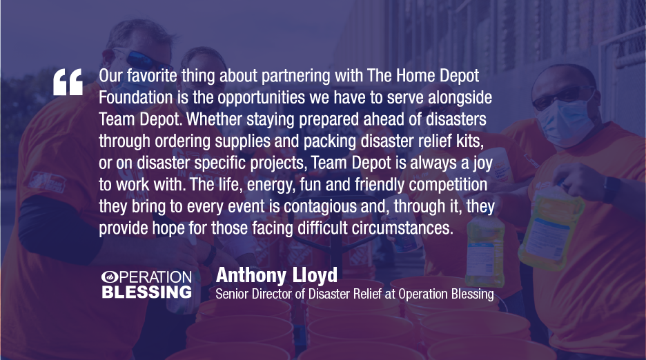Our favorite thing about partnering with The Home Depot Foundation is the opportunities we have to serve alongside Team Depot. Whether staying prepared ahead of disasters through ordering supplies and packing disaster relief kits, or on disaster specific projects, Team Depot is always a joy to work with. The life, energy, fun and friendly competition they bring to every event is contagious and, through it, they provide hope for those facing difficult circumstances. OPERATION BLESSING Anthony Lloyd Senior Di